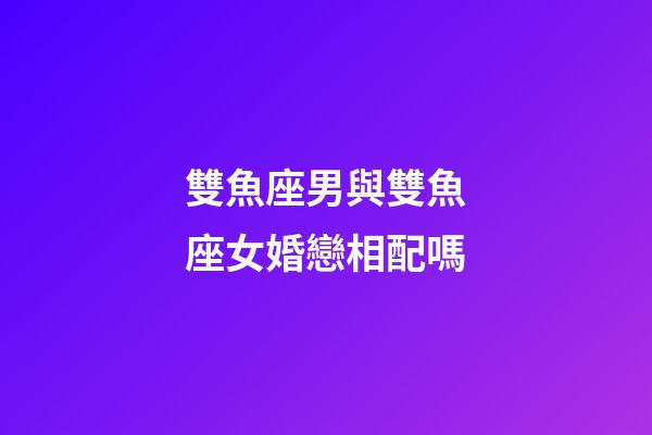 雙魚座男與雙魚座女婚戀相配嗎-第1張-星座運勢-玄機派