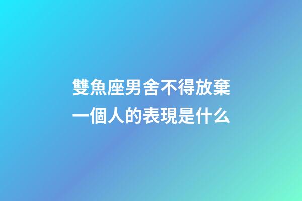 雙魚座男舍不得放棄一個人的表現是什么-第1張-星座運勢-玄機派