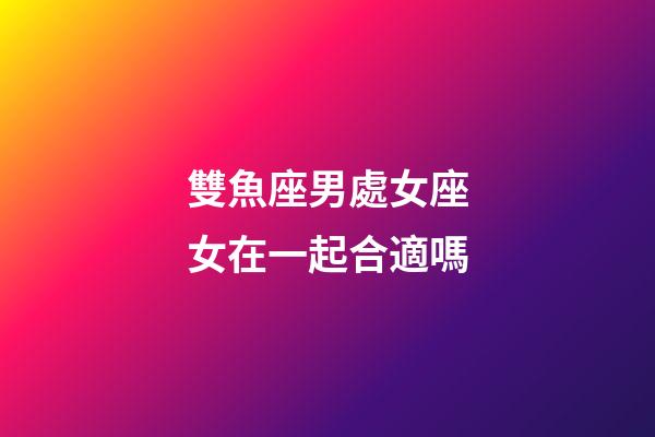 雙魚座男處女座女在一起合適嗎-第1張-星座運勢-玄機派
