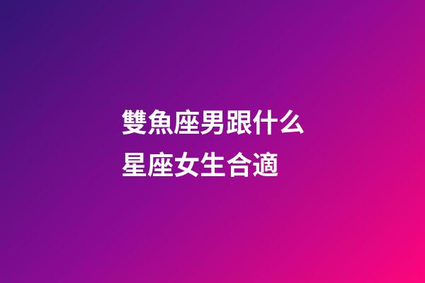 雙魚座男跟什么星座女生合適-第1張-星座運勢-玄機派