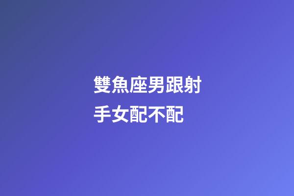 雙魚座男跟射手女配不配-第1張-星座運(yùn)勢(shì)-玄機(jī)派
