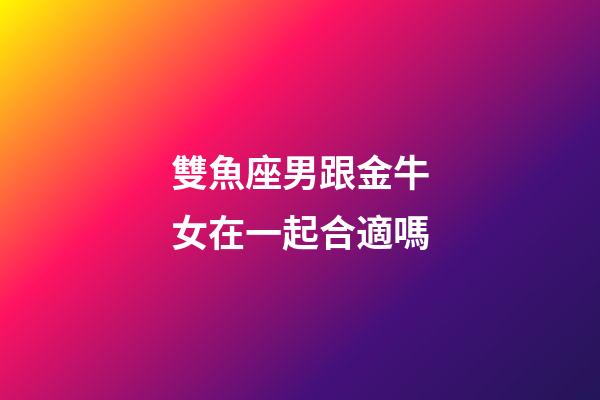 雙魚座男跟金牛女在一起合適嗎-第1張-星座運勢-玄機派