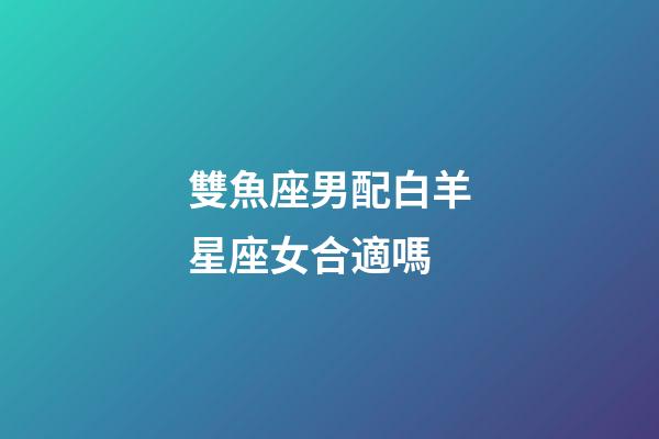 雙魚座男配白羊星座女合適嗎-第1張-星座運勢-玄機派