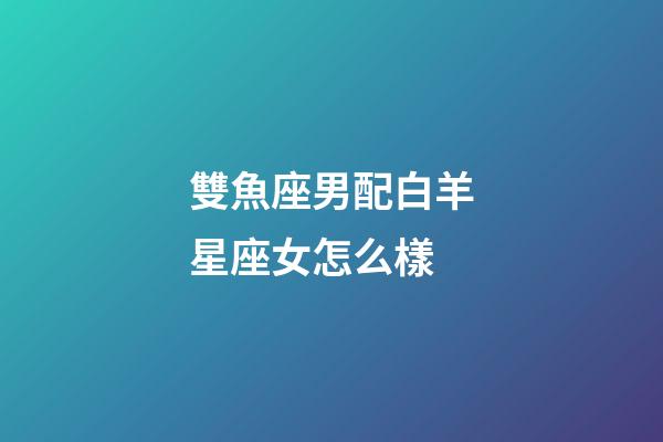 雙魚座男配白羊星座女怎么樣-第1張-星座運(yùn)勢(shì)-玄機(jī)派