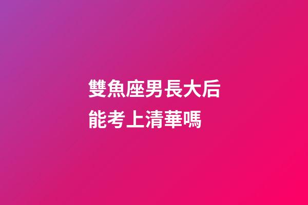 雙魚座男長大后能考上清華嗎-第1張-星座運勢-玄機派