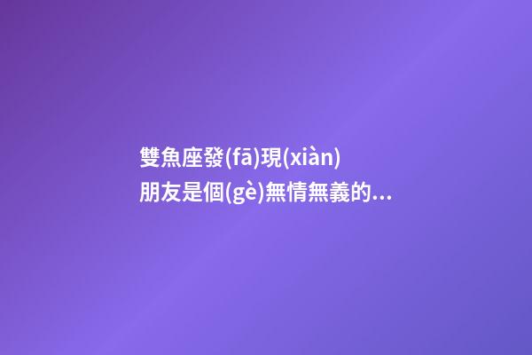 雙魚座發(fā)現(xiàn)朋友是個(gè)無情無義的人-第1張-星座運(yùn)勢(shì)-玄機(jī)派