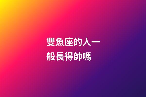 雙魚座的人一般長得帥嗎