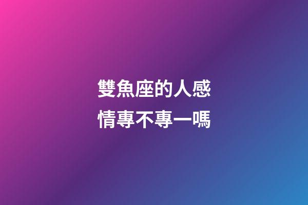雙魚座的人感情專不專一嗎-第1張-星座運勢-玄機派