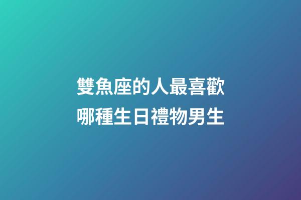 雙魚座的人最喜歡哪種生日禮物男生-第1張-星座運勢-玄機派