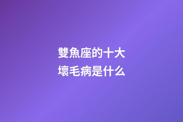 雙魚座的十大壞毛病是什么-第1張-星座運勢-玄機派