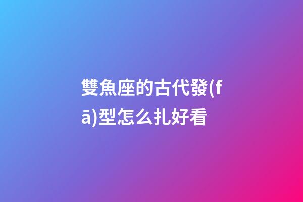 雙魚座的古代發(fā)型怎么扎好看-第1張-星座運勢-玄機派
