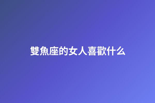 雙魚座的女人喜歡什么-第1張-星座運(yùn)勢(shì)-玄機(jī)派