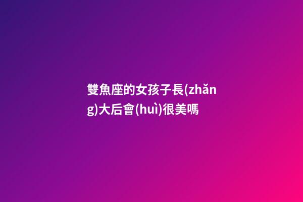 雙魚座的女孩子長(zhǎng)大后會(huì)很美嗎-第1張-星座運(yùn)勢(shì)-玄機(jī)派