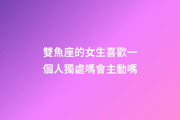 雙魚座的女生喜歡一個人獨處嗎會主動嗎-第1張-星座運勢-玄機派