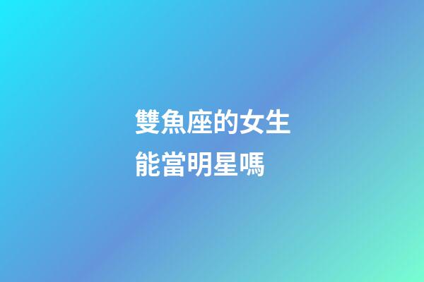 雙魚座的女生能當明星嗎-第1張-星座運勢-玄機派