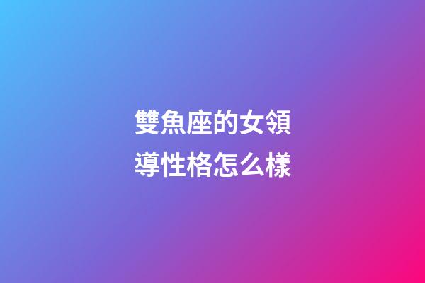 雙魚座的女領導性格怎么樣-第1張-星座運勢-玄機派