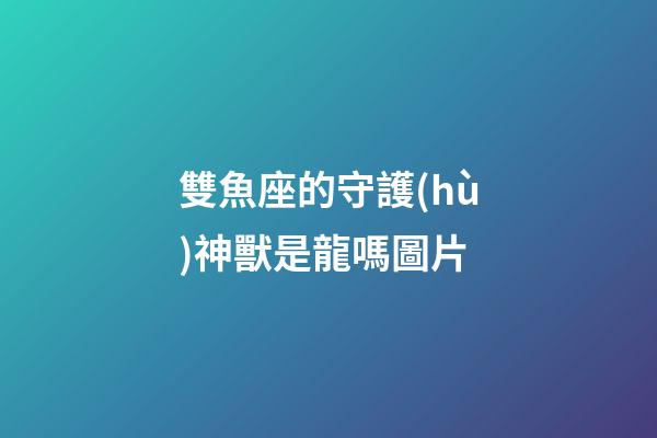 雙魚座的守護(hù)神獸是龍嗎圖片-第1張-星座運(yùn)勢(shì)-玄機(jī)派