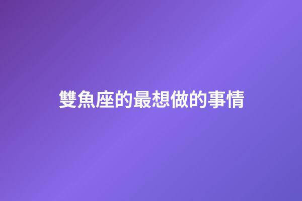 雙魚座的最想做的事情-第1張-星座運勢-玄機派