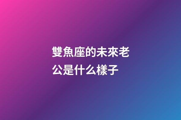 雙魚座的未來老公是什么樣子-第1張-星座運勢-玄機派