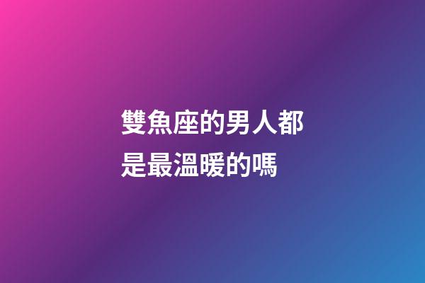 雙魚座的男人都是最溫暖的嗎-第1張-星座運勢-玄機派