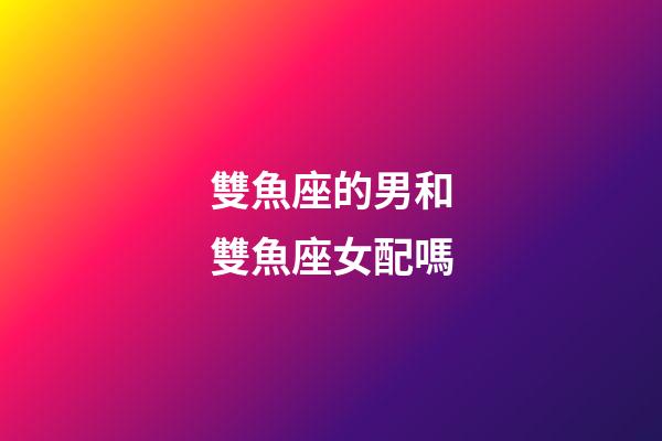 雙魚座的男和雙魚座女配嗎-第1張-星座運勢-玄機派