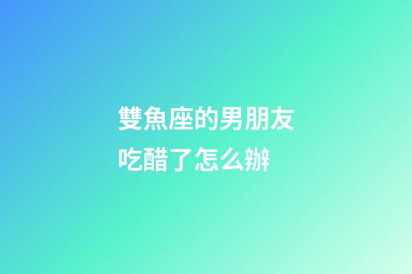 雙魚座的男朋友吃醋了怎么辦-第1張-星座運勢-玄機派