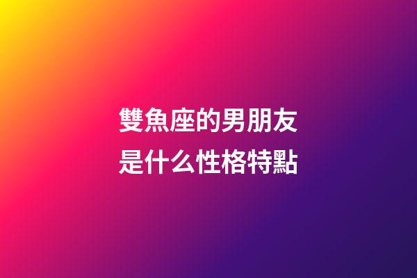 雙魚座的男朋友是什么性格特點-第1張-星座運勢-玄機派