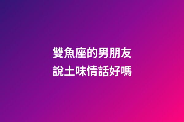 雙魚座的男朋友說土味情話好嗎-第1張-星座運勢-玄機派