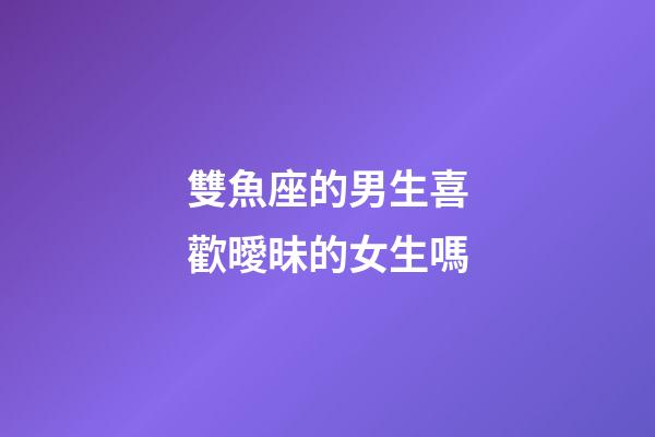 雙魚座的男生喜歡曖昧的女生嗎-第1張-星座運勢-玄機派