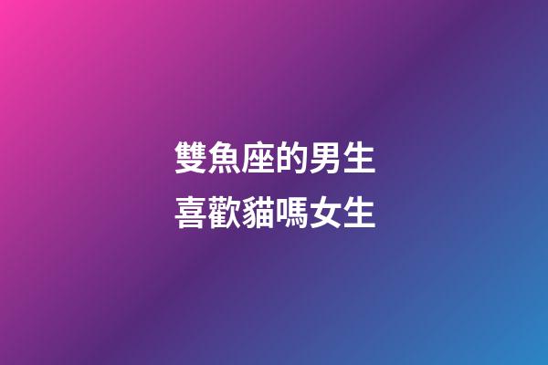 雙魚座的男生喜歡貓嗎女生-第1張-星座運勢-玄機派
