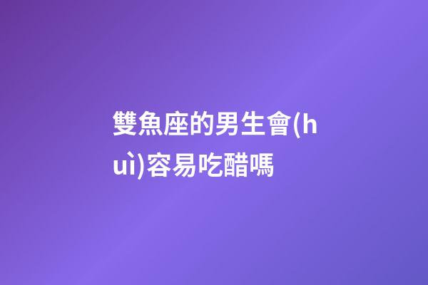 雙魚座的男生會(huì)容易吃醋嗎-第1張-星座運(yùn)勢(shì)-玄機(jī)派