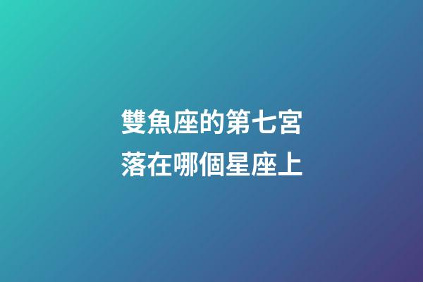 雙魚座的第七宮落在哪個星座上-第1張-星座運勢-玄機派