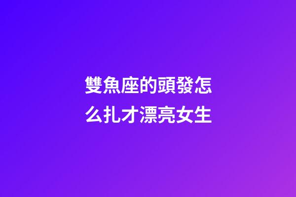 雙魚座的頭發怎么扎才漂亮女生-第1張-星座運勢-玄機派