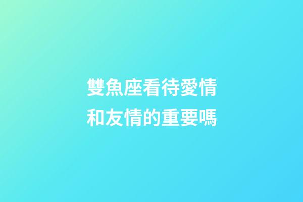 雙魚座看待愛情和友情的重要嗎-第1張-星座運勢-玄機派