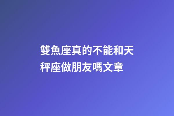 雙魚座真的不能和天秤座做朋友嗎文章-第1張-星座運勢-玄機派