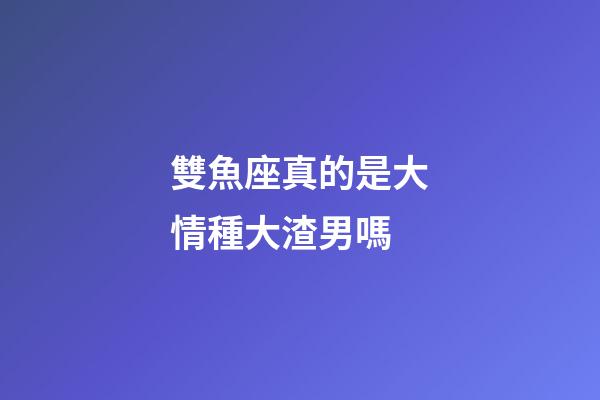 雙魚座真的是大情種大渣男嗎-第1張-星座運勢-玄機派