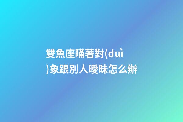 雙魚座瞞著對(duì)象跟別人曖昧怎么辦-第1張-星座運(yùn)勢(shì)-玄機(jī)派