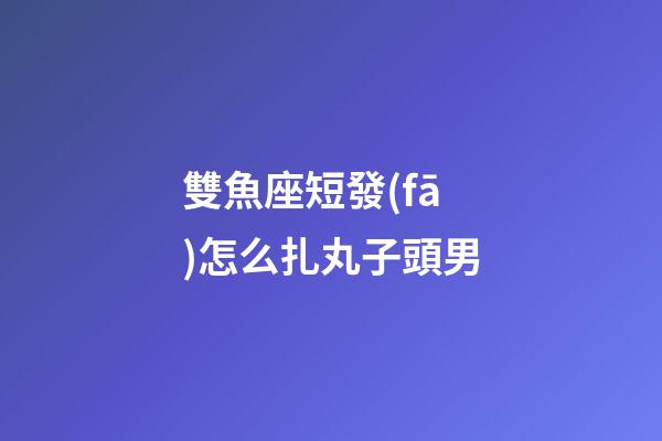 雙魚座短發(fā)怎么扎丸子頭男-第1張-星座運勢-玄機派