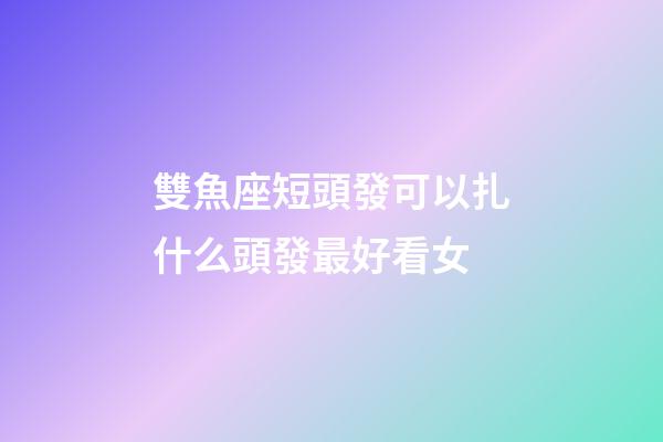 雙魚座短頭發可以扎什么頭發最好看女-第1張-星座運勢-玄機派