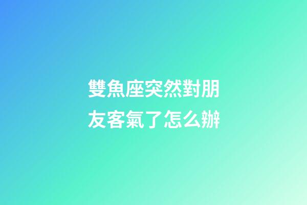 雙魚座突然對朋友客氣了怎么辦-第1張-星座運(yùn)勢-玄機(jī)派