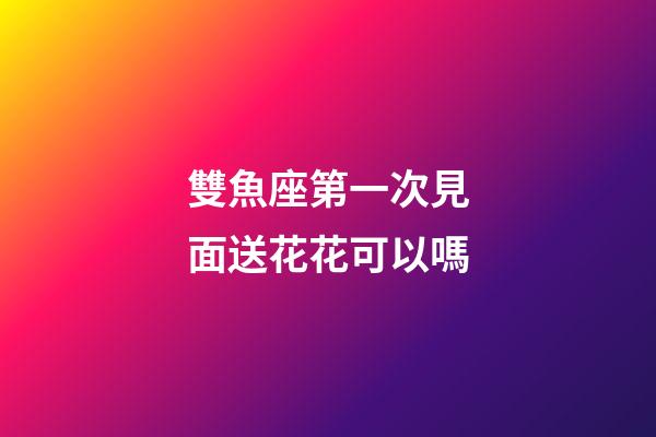 雙魚座第一次見面送花花可以嗎-第1張-星座運勢-玄機派