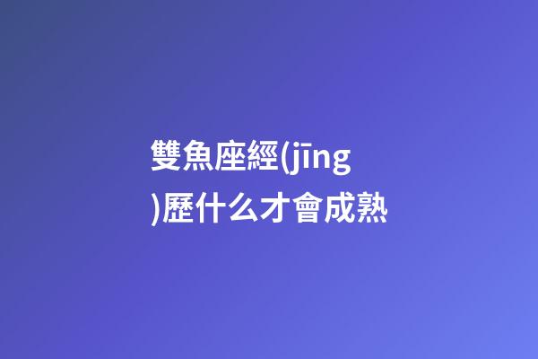 雙魚座經(jīng)歷什么才會成熟-第1張-星座運勢-玄機派