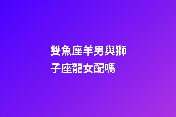 雙魚座羊男與獅子座龍女配嗎-第1張-星座運勢-玄機派