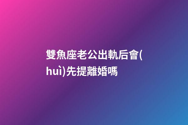 雙魚座老公出軌后會(huì)先提離婚嗎-第1張-星座運(yùn)勢-玄機(jī)派