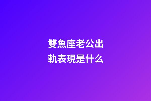 雙魚座老公出軌表現是什么-第1張-星座運勢-玄機派