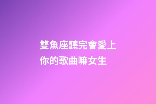 雙魚座聽完會愛上你的歌曲嘛女生