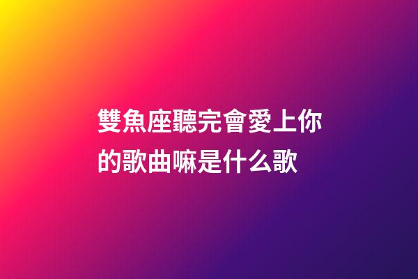 雙魚座聽完會愛上你的歌曲嘛是什么歌
