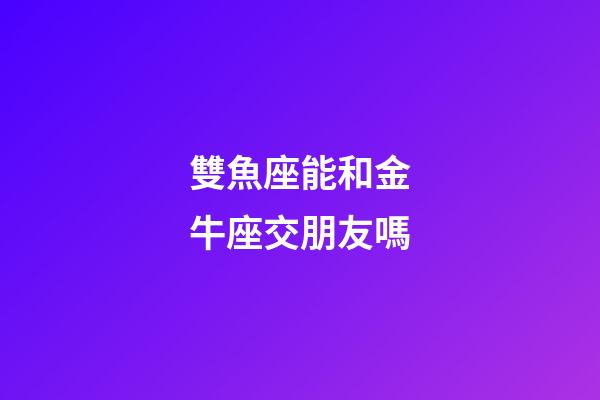 雙魚座能和金牛座交朋友嗎-第1張-星座運勢-玄機派