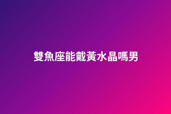 雙魚座能戴黃水晶嗎男-第1張-星座運勢-玄機派