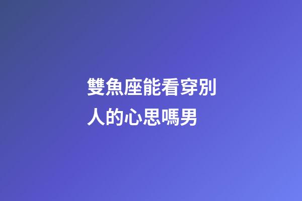 雙魚座能看穿別人的心思嗎男-第1張-星座運勢-玄機派